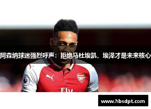 阿森纳球迷强烈呼声：拒绝马杜埃凯，埃泽才是未来核心